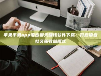 柳州苹果手机app语音聊天赚钱软件下载：开启语音社交新收益模式